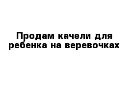 Продам качели для ребенка на веревочках